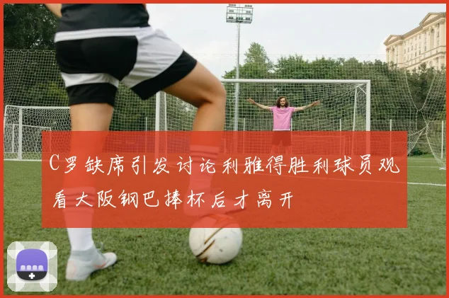 C罗缺席引发讨论利雅得胜利球员观看大阪钢巴捧杯后才离开
