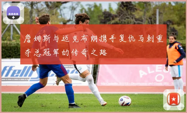 詹姆斯与迈克布朗携手复仇马刺重夺总冠军的传奇之路