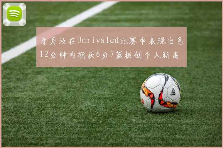 李月汝在Unrivaled比赛中表现出色12分钟内斩获6分7篮板创个人新高
