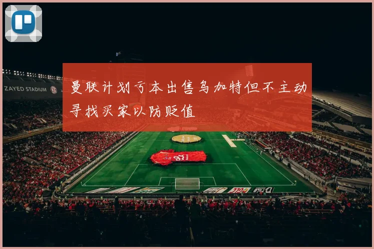 曼联计划亏本出售乌加特但不主动寻找买家以防贬值