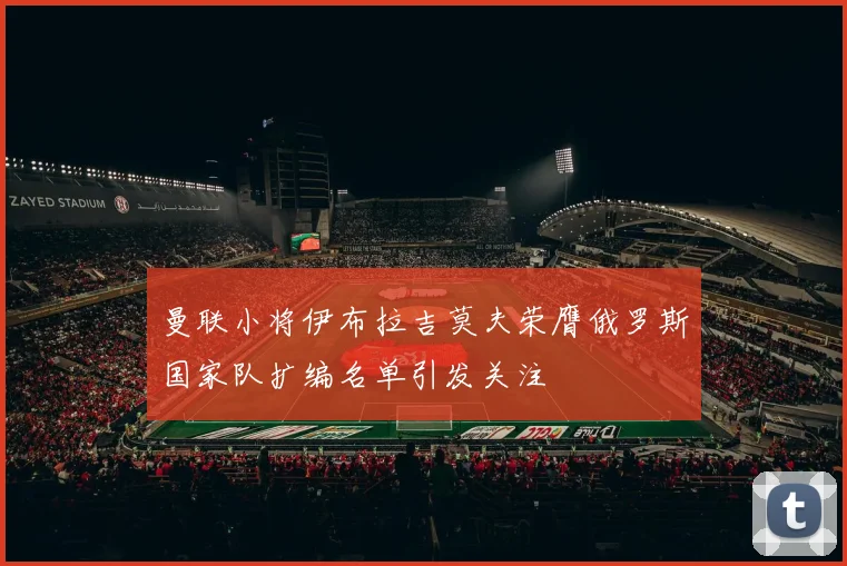 曼联小将伊布拉吉莫夫荣膺俄罗斯国家队扩编名单引发关注