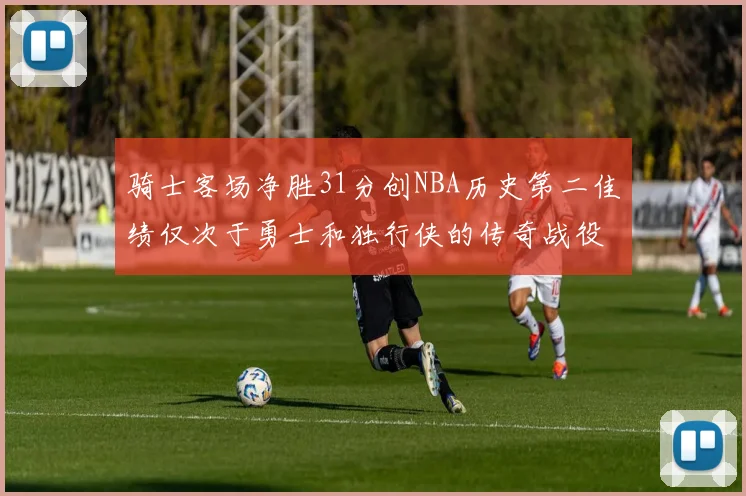 骑士客场净胜31分创NBA历史第二佳绩仅次于勇士和独行侠的传奇战役