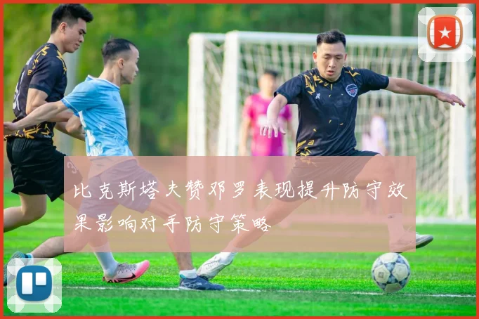 比克斯塔夫赞邓罗表现提升防守效果影响对手防守策略