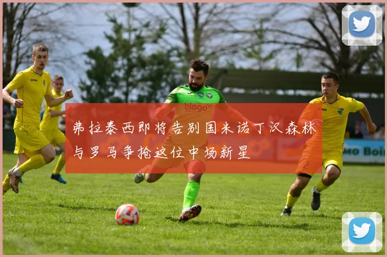 弗拉泰西即将告别国米诺丁汉森林与罗马争抢这位中场新星