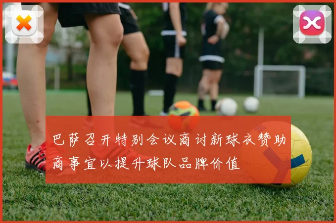 巴萨召开特别会议商讨新球衣赞助商事宜以提升球队品牌价值