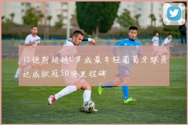 门德斯超越C罗成最年轻葡萄牙球员达成欧冠50场里程碑