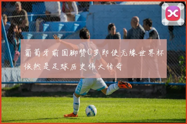 葡萄牙前国脚赞C罗即使无缘世界杯依然是足球历史伟大传奇