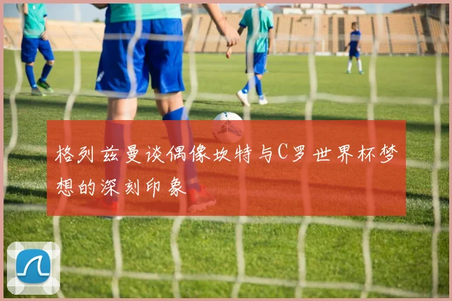 格列兹曼谈偶像坎特与C罗世界杯梦想的深刻印象